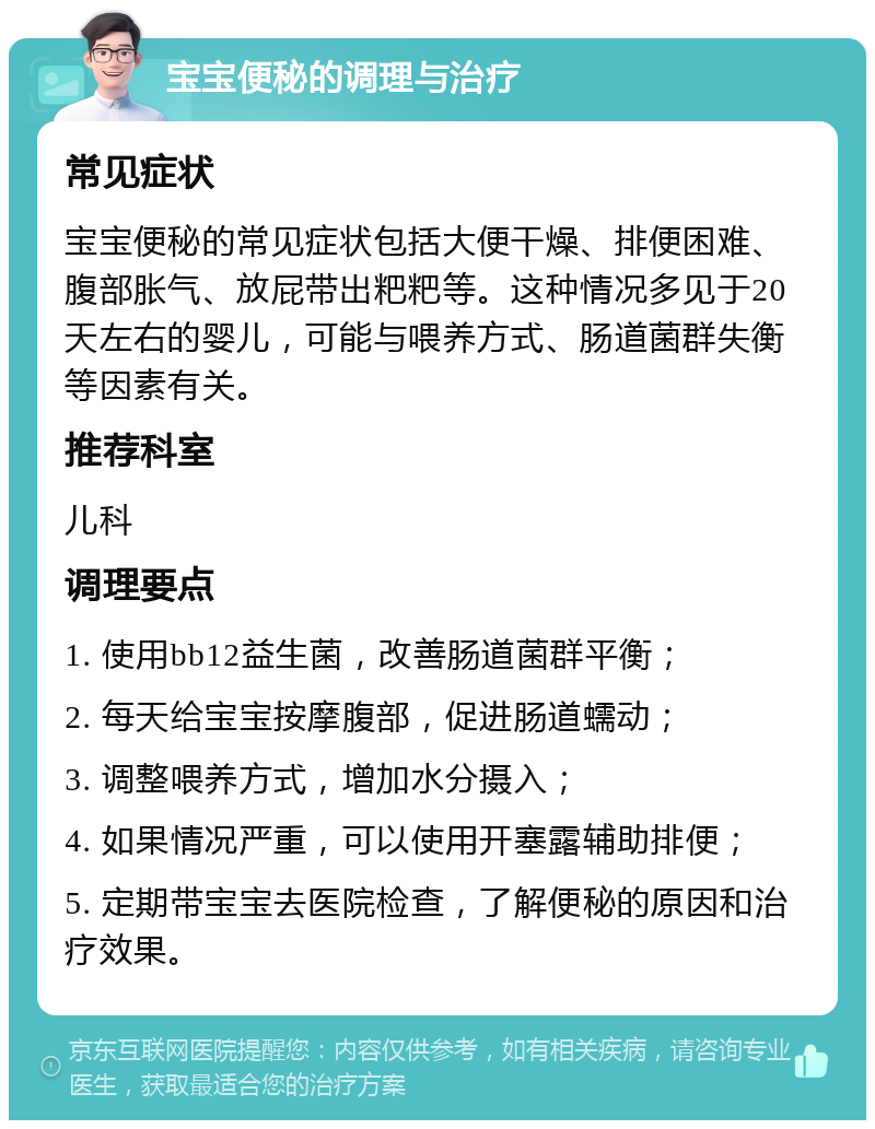 宝宝便秘的调理与治疗 常见症状 宝宝便秘的常见症状包括大便干燥、排便困难、腹部胀气、放屁带出粑粑等。这种情况多见于20天左右的婴儿，可能与喂养方式、肠道菌群失衡等因素有关。 推荐科室 儿科 调理要点 1. 使用bb12益生菌，改善肠道菌群平衡； 2. 每天给宝宝按摩腹部，促进肠道蠕动； 3. 调整喂养方式，增加水分摄入； 4. 如果情况严重，可以使用开塞露辅助排便； 5. 定期带宝宝去医院检查，了解便秘的原因和治疗效果。