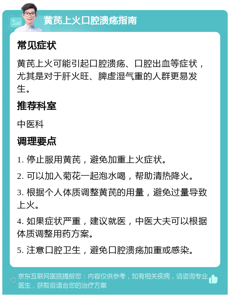 黄芪上火口腔溃疡指南 常见症状 黄芪上火可能引起口腔溃疡、口腔出血等症状，尤其是对于肝火旺、脾虚湿气重的人群更易发生。 推荐科室 中医科 调理要点 1. 停止服用黄芪，避免加重上火症状。 2. 可以加入菊花一起泡水喝，帮助清热降火。 3. 根据个人体质调整黄芪的用量，避免过量导致上火。 4. 如果症状严重，建议就医，中医大夫可以根据体质调整用药方案。 5. 注意口腔卫生，避免口腔溃疡加重或感染。