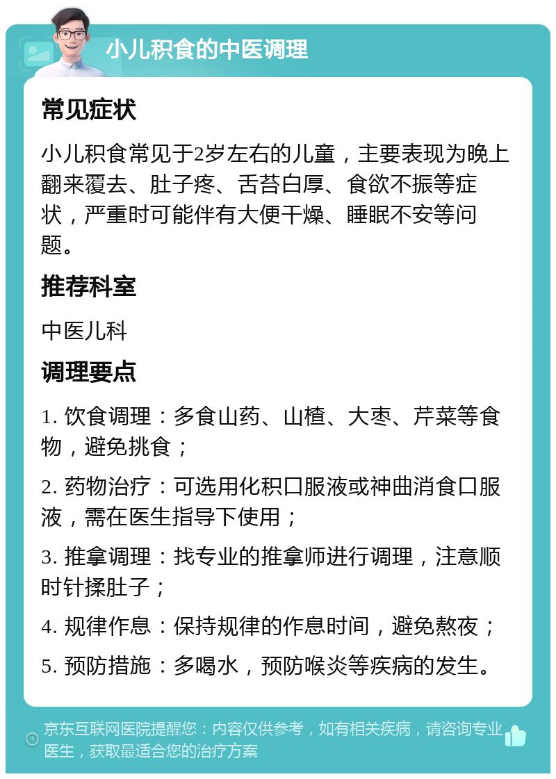 小儿积食的中医调理 常见症状 小儿积食常见于2岁左右的儿童，主要表现为晚上翻来覆去、肚子疼、舌苔白厚、食欲不振等症状，严重时可能伴有大便干燥、睡眠不安等问题。 推荐科室 中医儿科 调理要点 1. 饮食调理：多食山药、山楂、大枣、芹菜等食物，避免挑食； 2. 药物治疗：可选用化积口服液或神曲消食口服液，需在医生指导下使用； 3. 推拿调理：找专业的推拿师进行调理，注意顺时针揉肚子； 4. 规律作息：保持规律的作息时间，避免熬夜； 5. 预防措施：多喝水，预防喉炎等疾病的发生。