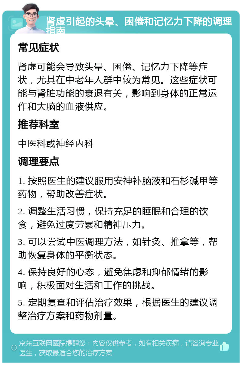 肾虚引起的头晕、困倦和记忆力下降的调理指南 常见症状 肾虚可能会导致头晕、困倦、记忆力下降等症状，尤其在中老年人群中较为常见。这些症状可能与肾脏功能的衰退有关，影响到身体的正常运作和大脑的血液供应。 推荐科室 中医科或神经内科 调理要点 1. 按照医生的建议服用安神补脑液和石杉碱甲等药物，帮助改善症状。 2. 调整生活习惯，保持充足的睡眠和合理的饮食，避免过度劳累和精神压力。 3. 可以尝试中医调理方法，如针灸、推拿等，帮助恢复身体的平衡状态。 4. 保持良好的心态，避免焦虑和抑郁情绪的影响，积极面对生活和工作的挑战。 5. 定期复查和评估治疗效果，根据医生的建议调整治疗方案和药物剂量。