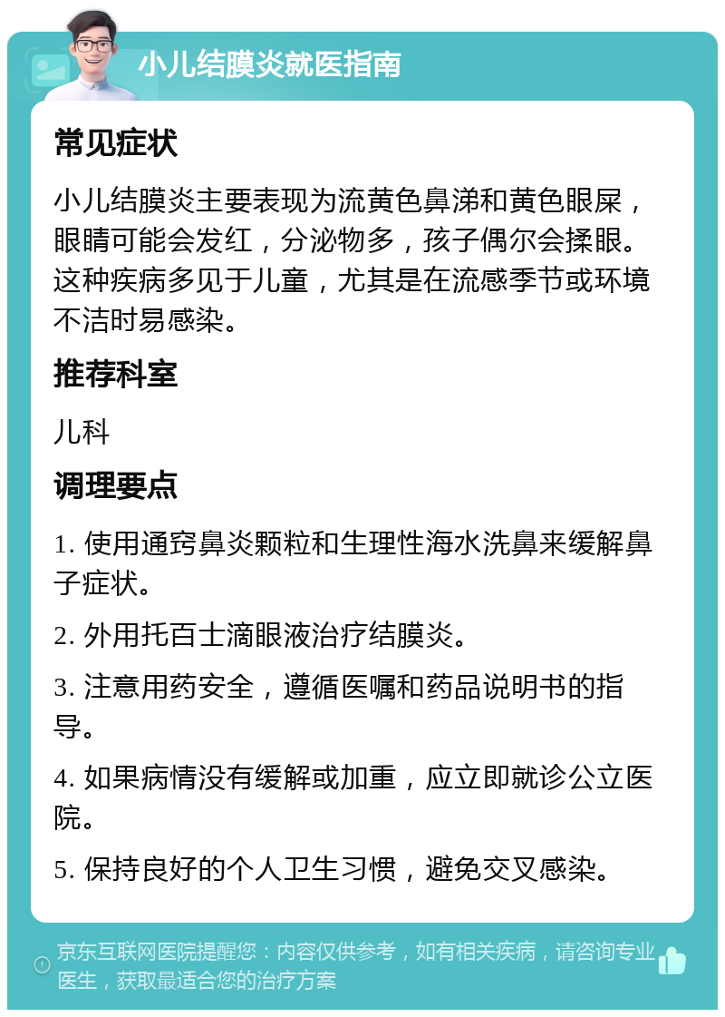 小儿结膜炎就医指南 常见症状 小儿结膜炎主要表现为流黄色鼻涕和黄色眼屎，眼睛可能会发红，分泌物多，孩子偶尔会揉眼。这种疾病多见于儿童，尤其是在流感季节或环境不洁时易感染。 推荐科室 儿科 调理要点 1. 使用通窍鼻炎颗粒和生理性海水洗鼻来缓解鼻子症状。 2. 外用托百士滴眼液治疗结膜炎。 3. 注意用药安全，遵循医嘱和药品说明书的指导。 4. 如果病情没有缓解或加重，应立即就诊公立医院。 5. 保持良好的个人卫生习惯，避免交叉感染。