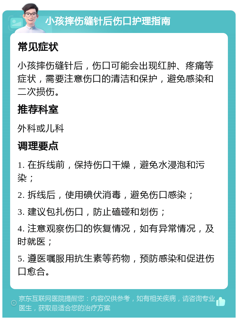 小孩摔伤缝针后伤口护理指南 常见症状 小孩摔伤缝针后，伤口可能会出现红肿、疼痛等症状，需要注意伤口的清洁和保护，避免感染和二次损伤。 推荐科室 外科或儿科 调理要点 1. 在拆线前，保持伤口干燥，避免水浸泡和污染； 2. 拆线后，使用碘伏消毒，避免伤口感染； 3. 建议包扎伤口，防止磕碰和划伤； 4. 注意观察伤口的恢复情况，如有异常情况，及时就医； 5. 遵医嘱服用抗生素等药物，预防感染和促进伤口愈合。