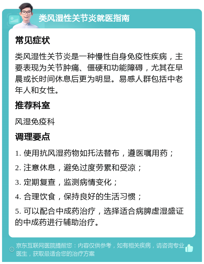 类风湿性关节炎就医指南 常见症状 类风湿性关节炎是一种慢性自身免疫性疾病，主要表现为关节肿痛、僵硬和功能障碍，尤其在早晨或长时间休息后更为明显。易感人群包括中老年人和女性。 推荐科室 风湿免疫科 调理要点 1. 使用抗风湿药物如托法替布，遵医嘱用药； 2. 注意休息，避免过度劳累和受凉； 3. 定期复查，监测病情变化； 4. 合理饮食，保持良好的生活习惯； 5. 可以配合中成药治疗，选择适合病脾虚湿盛证的中成药进行辅助治疗。