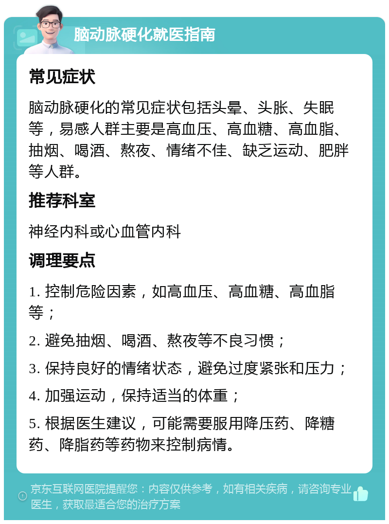 脑动脉硬化就医指南 常见症状 脑动脉硬化的常见症状包括头晕、头胀、失眠等，易感人群主要是高血压、高血糖、高血脂、抽烟、喝酒、熬夜、情绪不佳、缺乏运动、肥胖等人群。 推荐科室 神经内科或心血管内科 调理要点 1. 控制危险因素，如高血压、高血糖、高血脂等； 2. 避免抽烟、喝酒、熬夜等不良习惯； 3. 保持良好的情绪状态，避免过度紧张和压力； 4. 加强运动，保持适当的体重； 5. 根据医生建议，可能需要服用降压药、降糖药、降脂药等药物来控制病情。