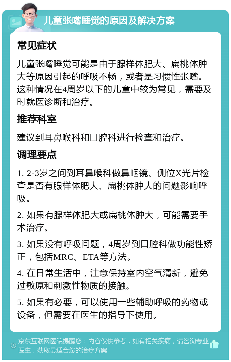 儿童张嘴睡觉的原因及解决方案 常见症状 儿童张嘴睡觉可能是由于腺样体肥大、扁桃体肿大等原因引起的呼吸不畅，或者是习惯性张嘴。这种情况在4周岁以下的儿童中较为常见，需要及时就医诊断和治疗。 推荐科室 建议到耳鼻喉科和口腔科进行检查和治疗。 调理要点 1. 2-3岁之间到耳鼻喉科做鼻咽镜、侧位X光片检查是否有腺样体肥大、扁桃体肿大的问题影响呼吸。 2. 如果有腺样体肥大或扁桃体肿大，可能需要手术治疗。 3. 如果没有呼吸问题，4周岁到口腔科做功能性矫正，包括MRC、ETA等方法。 4. 在日常生活中，注意保持室内空气清新，避免过敏原和刺激性物质的接触。 5. 如果有必要，可以使用一些辅助呼吸的药物或设备，但需要在医生的指导下使用。