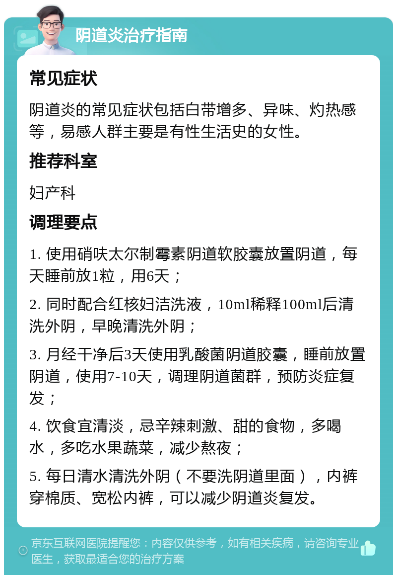 阴道炎治疗指南 常见症状 阴道炎的常见症状包括白带增多、异味、灼热感等，易感人群主要是有性生活史的女性。 推荐科室 妇产科 调理要点 1. 使用硝呋太尔制霉素阴道软胶囊放置阴道，每天睡前放1粒，用6天； 2. 同时配合红核妇洁洗液，10ml稀释100ml后清洗外阴，早晚清洗外阴； 3. 月经干净后3天使用乳酸菌阴道胶囊，睡前放置阴道，使用7-10天，调理阴道菌群，预防炎症复发； 4. 饮食宜清淡，忌辛辣刺激、甜的食物，多喝水，多吃水果蔬菜，减少熬夜； 5. 每日清水清洗外阴（不要洗阴道里面），内裤穿棉质、宽松内裤，可以减少阴道炎复发。