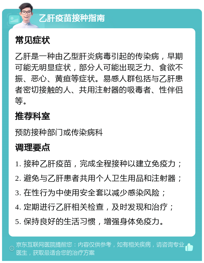 乙肝疫苗接种指南 常见症状 乙肝是一种由乙型肝炎病毒引起的传染病，早期可能无明显症状，部分人可能出现乏力、食欲不振、恶心、黄疸等症状。易感人群包括与乙肝患者密切接触的人、共用注射器的吸毒者、性伴侣等。 推荐科室 预防接种部门或传染病科 调理要点 1. 接种乙肝疫苗，完成全程接种以建立免疫力； 2. 避免与乙肝患者共用个人卫生用品和注射器； 3. 在性行为中使用安全套以减少感染风险； 4. 定期进行乙肝相关检查，及时发现和治疗； 5. 保持良好的生活习惯，增强身体免疫力。