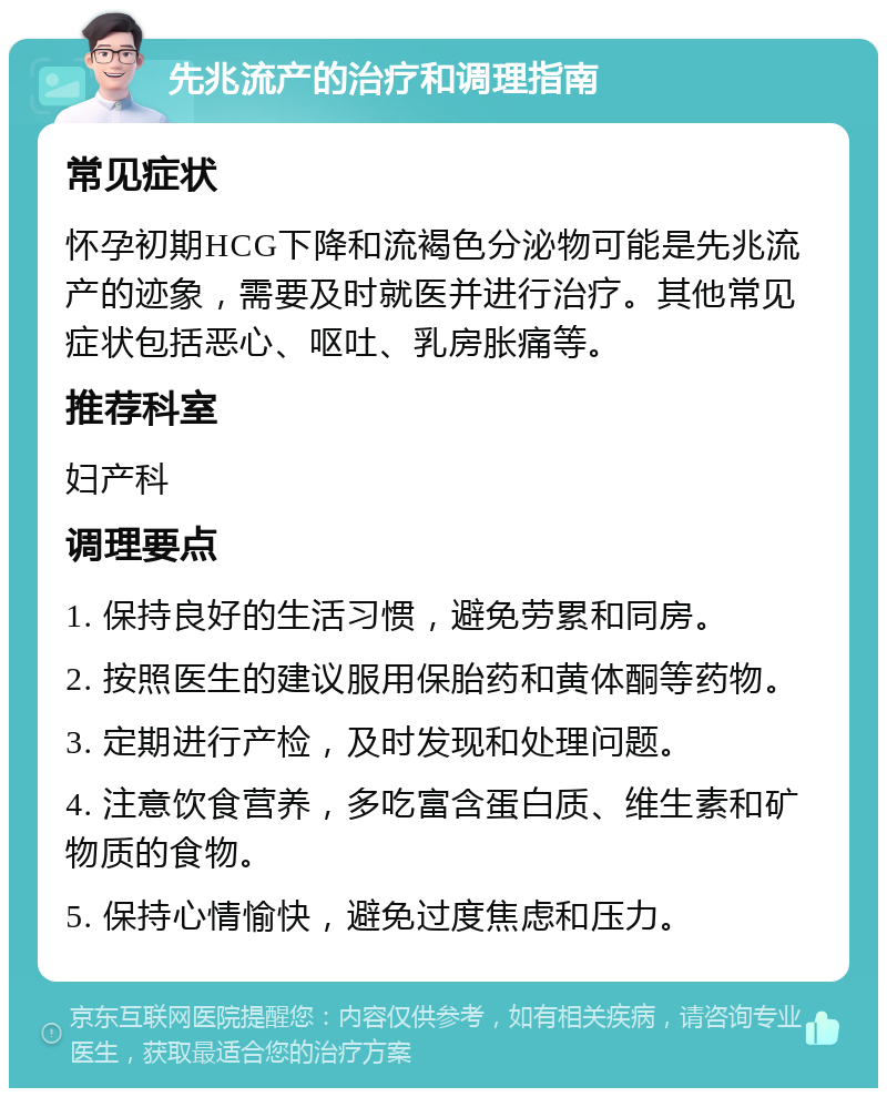 先兆流产的治疗和调理指南 常见症状 怀孕初期HCG下降和流褐色分泌物可能是先兆流产的迹象，需要及时就医并进行治疗。其他常见症状包括恶心、呕吐、乳房胀痛等。 推荐科室 妇产科 调理要点 1. 保持良好的生活习惯，避免劳累和同房。 2. 按照医生的建议服用保胎药和黄体酮等药物。 3. 定期进行产检，及时发现和处理问题。 4. 注意饮食营养，多吃富含蛋白质、维生素和矿物质的食物。 5. 保持心情愉快，避免过度焦虑和压力。