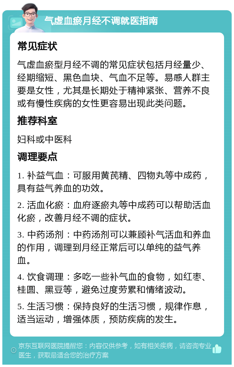 气虚血瘀月经不调就医指南 常见症状 气虚血瘀型月经不调的常见症状包括月经量少、经期缩短、黑色血块、气血不足等。易感人群主要是女性，尤其是长期处于精神紧张、营养不良或有慢性疾病的女性更容易出现此类问题。 推荐科室 妇科或中医科 调理要点 1. 补益气血：可服用黄芪精、四物丸等中成药，具有益气养血的功效。 2. 活血化瘀：血府逐瘀丸等中成药可以帮助活血化瘀，改善月经不调的症状。 3. 中药汤剂：中药汤剂可以兼顾补气活血和养血的作用，调理到月经正常后可以单纯的益气养血。 4. 饮食调理：多吃一些补气血的食物，如红枣、桂圆、黑豆等，避免过度劳累和情绪波动。 5. 生活习惯：保持良好的生活习惯，规律作息，适当运动，增强体质，预防疾病的发生。