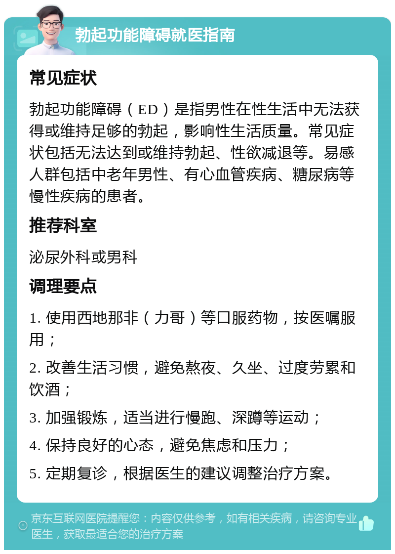 勃起功能障碍就医指南 常见症状 勃起功能障碍（ED）是指男性在性生活中无法获得或维持足够的勃起，影响性生活质量。常见症状包括无法达到或维持勃起、性欲减退等。易感人群包括中老年男性、有心血管疾病、糖尿病等慢性疾病的患者。 推荐科室 泌尿外科或男科 调理要点 1. 使用西地那非（力哥）等口服药物，按医嘱服用； 2. 改善生活习惯，避免熬夜、久坐、过度劳累和饮酒； 3. 加强锻炼，适当进行慢跑、深蹲等运动； 4. 保持良好的心态，避免焦虑和压力； 5. 定期复诊，根据医生的建议调整治疗方案。