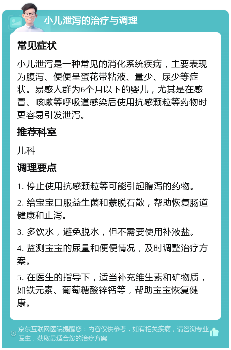 小儿泄泻的治疗与调理 常见症状 小儿泄泻是一种常见的消化系统疾病，主要表现为腹泻、便便呈蛋花带粘液、量少、尿少等症状。易感人群为6个月以下的婴儿，尤其是在感冒、咳嗽等呼吸道感染后使用抗感颗粒等药物时更容易引发泄泻。 推荐科室 儿科 调理要点 1. 停止使用抗感颗粒等可能引起腹泻的药物。 2. 给宝宝口服益生菌和蒙脱石散，帮助恢复肠道健康和止泻。 3. 多饮水，避免脱水，但不需要使用补液盐。 4. 监测宝宝的尿量和便便情况，及时调整治疗方案。 5. 在医生的指导下，适当补充维生素和矿物质，如铁元素、葡萄糖酸锌钙等，帮助宝宝恢复健康。