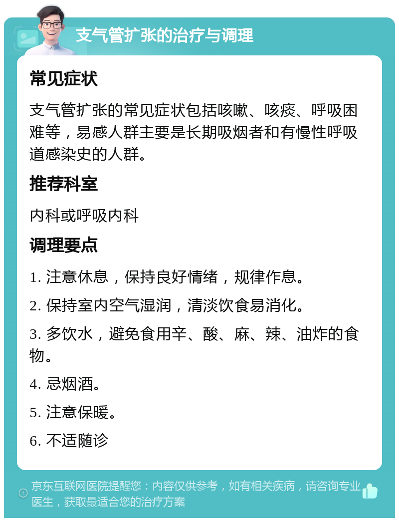 支气管扩张的治疗与调理 常见症状 支气管扩张的常见症状包括咳嗽、咳痰、呼吸困难等，易感人群主要是长期吸烟者和有慢性呼吸道感染史的人群。 推荐科室 内科或呼吸内科 调理要点 1. 注意休息，保持良好情绪，规律作息。 2. 保持室内空气湿润，清淡饮食易消化。 3. 多饮水，避免食用辛、酸、麻、辣、油炸的食物。 4. 忌烟酒。 5. 注意保暖。 6. 不适随诊