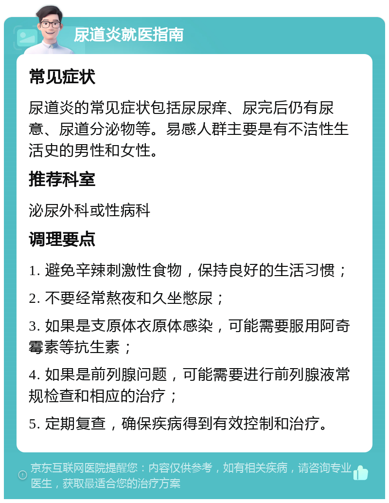 尿道炎就医指南 常见症状 尿道炎的常见症状包括尿尿痒、尿完后仍有尿意、尿道分泌物等。易感人群主要是有不洁性生活史的男性和女性。 推荐科室 泌尿外科或性病科 调理要点 1. 避免辛辣刺激性食物，保持良好的生活习惯； 2. 不要经常熬夜和久坐憋尿； 3. 如果是支原体衣原体感染，可能需要服用阿奇霉素等抗生素； 4. 如果是前列腺问题，可能需要进行前列腺液常规检查和相应的治疗； 5. 定期复查，确保疾病得到有效控制和治疗。