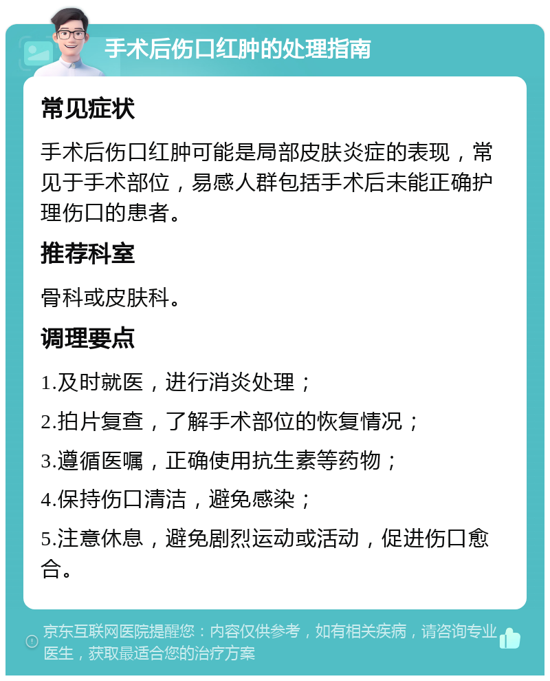 手术后伤口红肿的处理指南 常见症状 手术后伤口红肿可能是局部皮肤炎症的表现，常见于手术部位，易感人群包括手术后未能正确护理伤口的患者。 推荐科室 骨科或皮肤科。 调理要点 1.及时就医，进行消炎处理； 2.拍片复查，了解手术部位的恢复情况； 3.遵循医嘱，正确使用抗生素等药物； 4.保持伤口清洁，避免感染； 5.注意休息，避免剧烈运动或活动，促进伤口愈合。