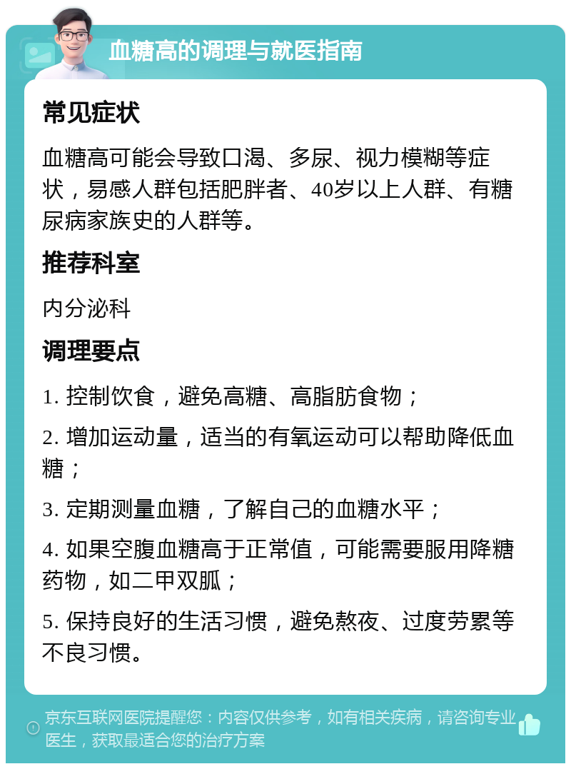 血糖高的调理与就医指南 常见症状 血糖高可能会导致口渴、多尿、视力模糊等症状，易感人群包括肥胖者、40岁以上人群、有糖尿病家族史的人群等。 推荐科室 内分泌科 调理要点 1. 控制饮食，避免高糖、高脂肪食物； 2. 增加运动量，适当的有氧运动可以帮助降低血糖； 3. 定期测量血糖，了解自己的血糖水平； 4. 如果空腹血糖高于正常值，可能需要服用降糖药物，如二甲双胍； 5. 保持良好的生活习惯，避免熬夜、过度劳累等不良习惯。