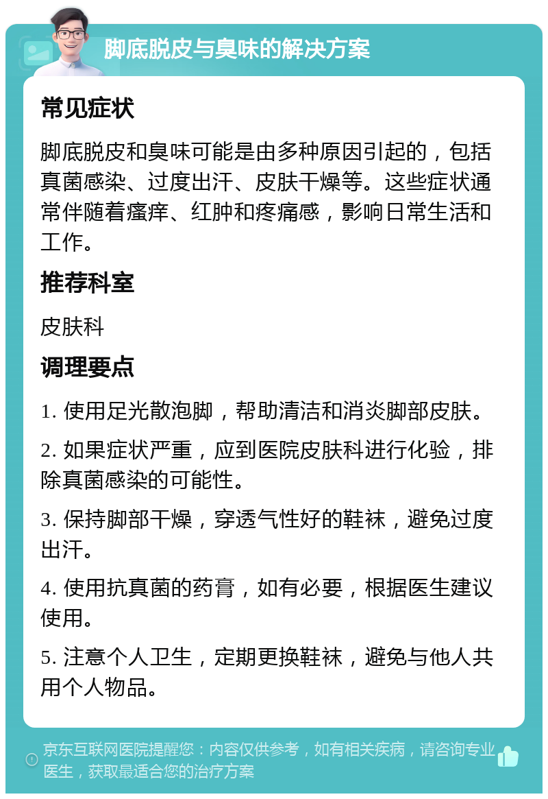 脚底脱皮与臭味的解决方案 常见症状 脚底脱皮和臭味可能是由多种原因引起的，包括真菌感染、过度出汗、皮肤干燥等。这些症状通常伴随着瘙痒、红肿和疼痛感，影响日常生活和工作。 推荐科室 皮肤科 调理要点 1. 使用足光散泡脚，帮助清洁和消炎脚部皮肤。 2. 如果症状严重，应到医院皮肤科进行化验，排除真菌感染的可能性。 3. 保持脚部干燥，穿透气性好的鞋袜，避免过度出汗。 4. 使用抗真菌的药膏，如有必要，根据医生建议使用。 5. 注意个人卫生，定期更换鞋袜，避免与他人共用个人物品。