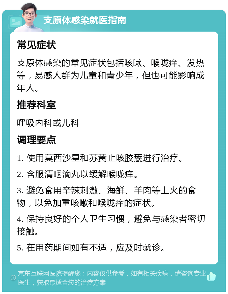 支原体感染就医指南 常见症状 支原体感染的常见症状包括咳嗽、喉咙痒、发热等，易感人群为儿童和青少年，但也可能影响成年人。 推荐科室 呼吸内科或儿科 调理要点 1. 使用莫西沙星和苏黄止咳胶囊进行治疗。 2. 含服清咽滴丸以缓解喉咙痒。 3. 避免食用辛辣刺激、海鲜、羊肉等上火的食物，以免加重咳嗽和喉咙痒的症状。 4. 保持良好的个人卫生习惯，避免与感染者密切接触。 5. 在用药期间如有不适，应及时就诊。