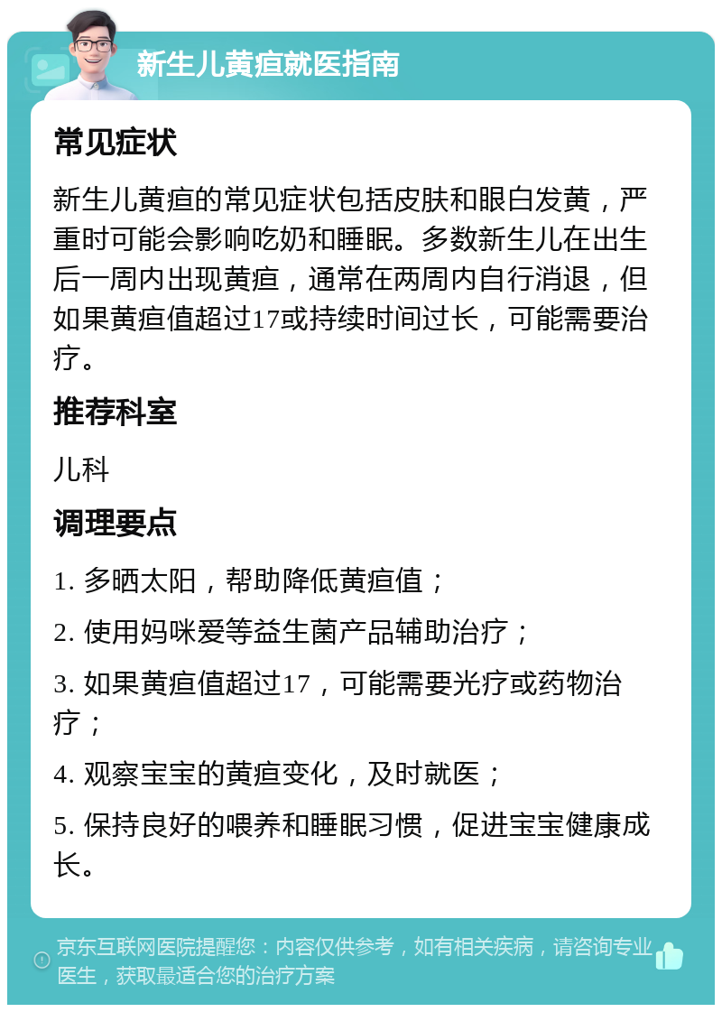 新生儿黄疸就医指南 常见症状 新生儿黄疸的常见症状包括皮肤和眼白发黄，严重时可能会影响吃奶和睡眠。多数新生儿在出生后一周内出现黄疸，通常在两周内自行消退，但如果黄疸值超过17或持续时间过长，可能需要治疗。 推荐科室 儿科 调理要点 1. 多晒太阳，帮助降低黄疸值； 2. 使用妈咪爱等益生菌产品辅助治疗； 3. 如果黄疸值超过17，可能需要光疗或药物治疗； 4. 观察宝宝的黄疸变化，及时就医； 5. 保持良好的喂养和睡眠习惯，促进宝宝健康成长。