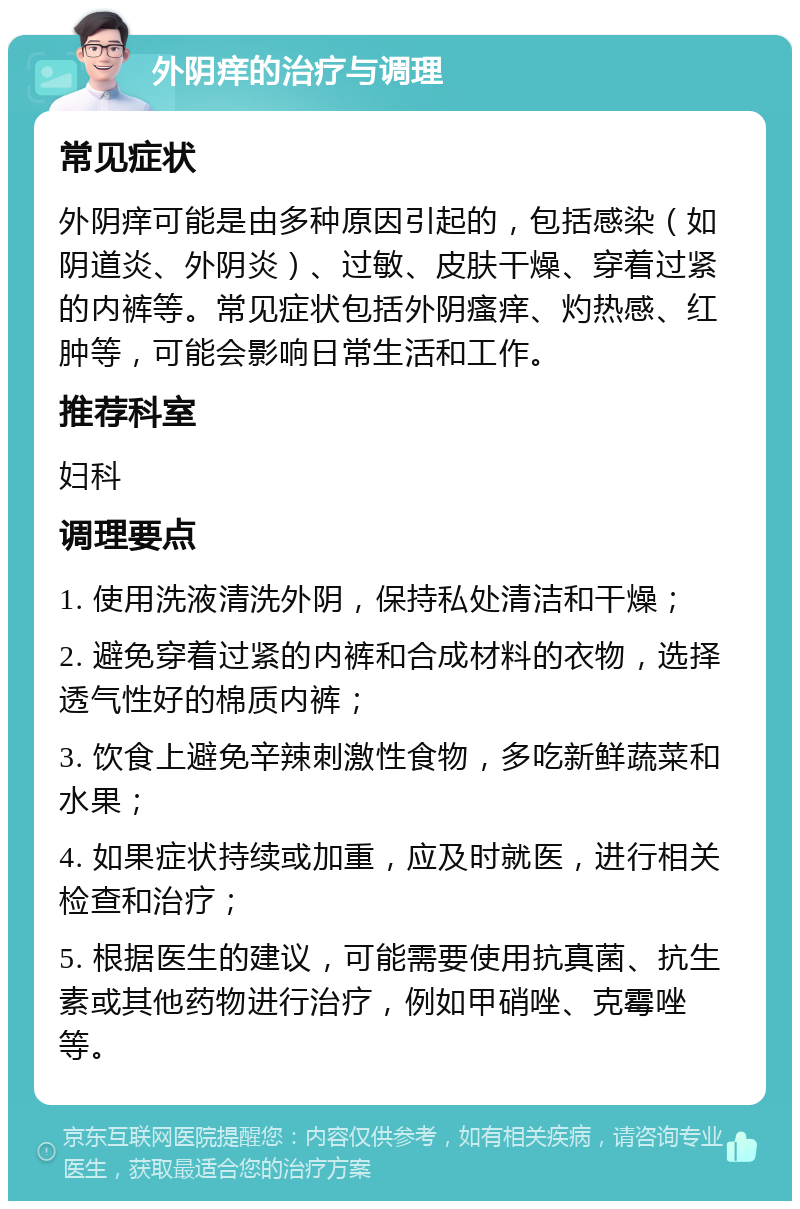 外阴痒的治疗与调理 常见症状 外阴痒可能是由多种原因引起的，包括感染（如阴道炎、外阴炎）、过敏、皮肤干燥、穿着过紧的内裤等。常见症状包括外阴瘙痒、灼热感、红肿等，可能会影响日常生活和工作。 推荐科室 妇科 调理要点 1. 使用洗液清洗外阴，保持私处清洁和干燥； 2. 避免穿着过紧的内裤和合成材料的衣物，选择透气性好的棉质内裤； 3. 饮食上避免辛辣刺激性食物，多吃新鲜蔬菜和水果； 4. 如果症状持续或加重，应及时就医，进行相关检查和治疗； 5. 根据医生的建议，可能需要使用抗真菌、抗生素或其他药物进行治疗，例如甲硝唑、克霉唑等。