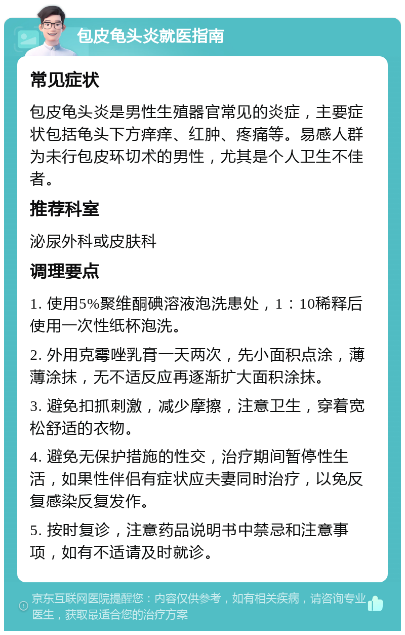 包皮龟头炎就医指南 常见症状 包皮龟头炎是男性生殖器官常见的炎症，主要症状包括龟头下方痒痒、红肿、疼痛等。易感人群为未行包皮环切术的男性，尤其是个人卫生不佳者。 推荐科室 泌尿外科或皮肤科 调理要点 1. 使用5%聚维酮碘溶液泡洗患处，1：10稀释后使用一次性纸杯泡洗。 2. 外用克霉唑乳膏一天两次，先小面积点涂，薄薄涂抹，无不适反应再逐渐扩大面积涂抹。 3. 避免扣抓刺激，减少摩擦，注意卫生，穿着宽松舒适的衣物。 4. 避免无保护措施的性交，治疗期间暂停性生活，如果性伴侣有症状应夫妻同时治疗，以免反复感染反复发作。 5. 按时复诊，注意药品说明书中禁忌和注意事项，如有不适请及时就诊。