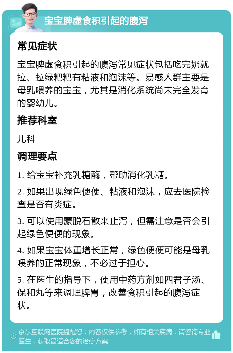 宝宝脾虚食积引起的腹泻 常见症状 宝宝脾虚食积引起的腹泻常见症状包括吃完奶就拉、拉绿粑粑有粘液和泡沫等。易感人群主要是母乳喂养的宝宝，尤其是消化系统尚未完全发育的婴幼儿。 推荐科室 儿科 调理要点 1. 给宝宝补充乳糖酶，帮助消化乳糖。 2. 如果出现绿色便便、粘液和泡沫，应去医院检查是否有炎症。 3. 可以使用蒙脱石散来止泻，但需注意是否会引起绿色便便的现象。 4. 如果宝宝体重增长正常，绿色便便可能是母乳喂养的正常现象，不必过于担心。 5. 在医生的指导下，使用中药方剂如四君子汤、保和丸等来调理脾胃，改善食积引起的腹泻症状。