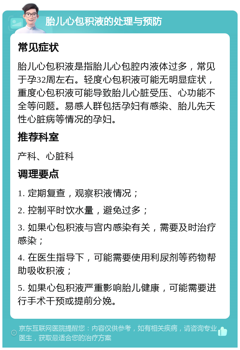 胎儿心包积液的处理与预防 常见症状 胎儿心包积液是指胎儿心包腔内液体过多，常见于孕32周左右。轻度心包积液可能无明显症状，重度心包积液可能导致胎儿心脏受压、心功能不全等问题。易感人群包括孕妇有感染、胎儿先天性心脏病等情况的孕妇。 推荐科室 产科、心脏科 调理要点 1. 定期复查，观察积液情况； 2. 控制平时饮水量，避免过多； 3. 如果心包积液与宫内感染有关，需要及时治疗感染； 4. 在医生指导下，可能需要使用利尿剂等药物帮助吸收积液； 5. 如果心包积液严重影响胎儿健康，可能需要进行手术干预或提前分娩。