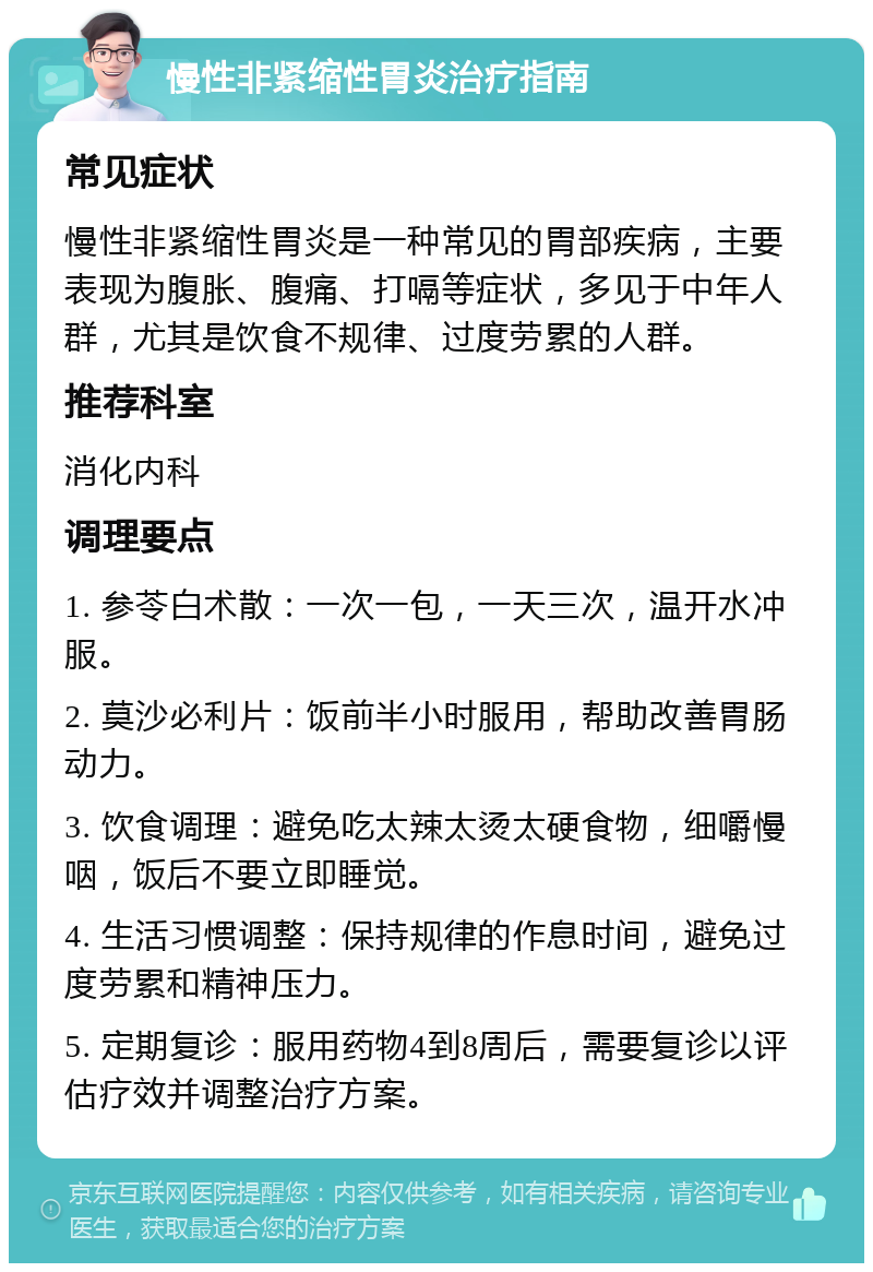 慢性非紧缩性胃炎治疗指南 常见症状 慢性非紧缩性胃炎是一种常见的胃部疾病，主要表现为腹胀、腹痛、打嗝等症状，多见于中年人群，尤其是饮食不规律、过度劳累的人群。 推荐科室 消化内科 调理要点 1. 参苓白术散：一次一包，一天三次，温开水冲服。 2. 莫沙必利片：饭前半小时服用，帮助改善胃肠动力。 3. 饮食调理：避免吃太辣太烫太硬食物，细嚼慢咽，饭后不要立即睡觉。 4. 生活习惯调整：保持规律的作息时间，避免过度劳累和精神压力。 5. 定期复诊：服用药物4到8周后，需要复诊以评估疗效并调整治疗方案。