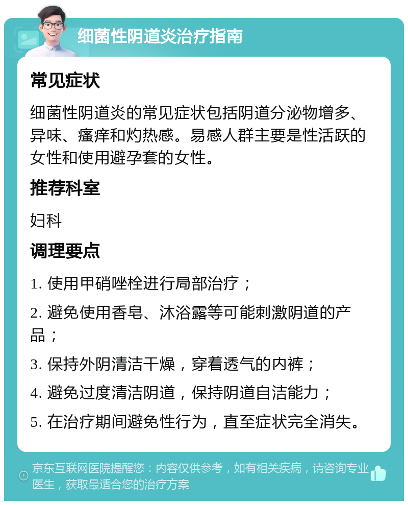 细菌性阴道炎治疗指南 常见症状 细菌性阴道炎的常见症状包括阴道分泌物增多、异味、瘙痒和灼热感。易感人群主要是性活跃的女性和使用避孕套的女性。 推荐科室 妇科 调理要点 1. 使用甲硝唑栓进行局部治疗； 2. 避免使用香皂、沐浴露等可能刺激阴道的产品； 3. 保持外阴清洁干燥，穿着透气的内裤； 4. 避免过度清洁阴道，保持阴道自洁能力； 5. 在治疗期间避免性行为，直至症状完全消失。