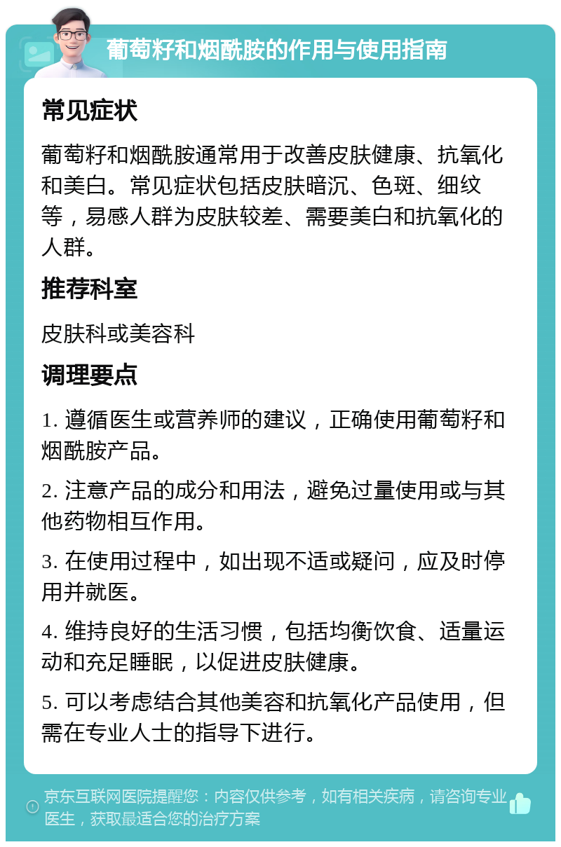 葡萄籽和烟酰胺的作用与使用指南 常见症状 葡萄籽和烟酰胺通常用于改善皮肤健康、抗氧化和美白。常见症状包括皮肤暗沉、色斑、细纹等，易感人群为皮肤较差、需要美白和抗氧化的人群。 推荐科室 皮肤科或美容科 调理要点 1. 遵循医生或营养师的建议，正确使用葡萄籽和烟酰胺产品。 2. 注意产品的成分和用法，避免过量使用或与其他药物相互作用。 3. 在使用过程中，如出现不适或疑问，应及时停用并就医。 4. 维持良好的生活习惯，包括均衡饮食、适量运动和充足睡眠，以促进皮肤健康。 5. 可以考虑结合其他美容和抗氧化产品使用，但需在专业人士的指导下进行。