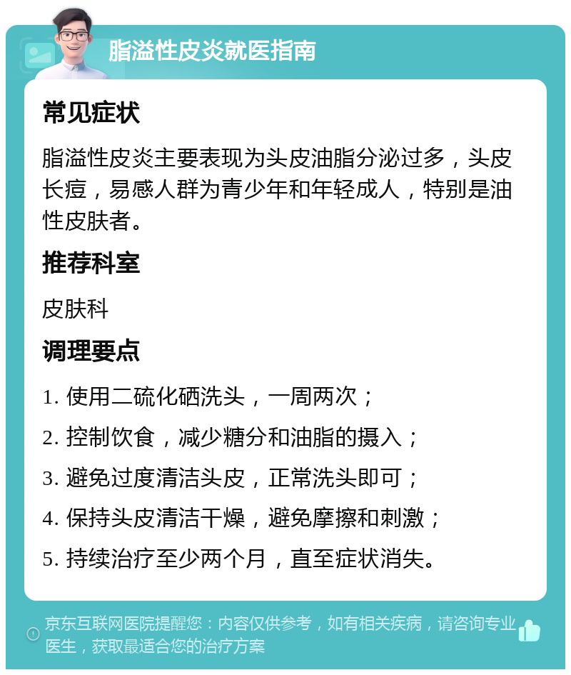 脂溢性皮炎就医指南 常见症状 脂溢性皮炎主要表现为头皮油脂分泌过多，头皮长痘，易感人群为青少年和年轻成人，特别是油性皮肤者。 推荐科室 皮肤科 调理要点 1. 使用二硫化硒洗头，一周两次； 2. 控制饮食，减少糖分和油脂的摄入； 3. 避免过度清洁头皮，正常洗头即可； 4. 保持头皮清洁干燥，避免摩擦和刺激； 5. 持续治疗至少两个月，直至症状消失。