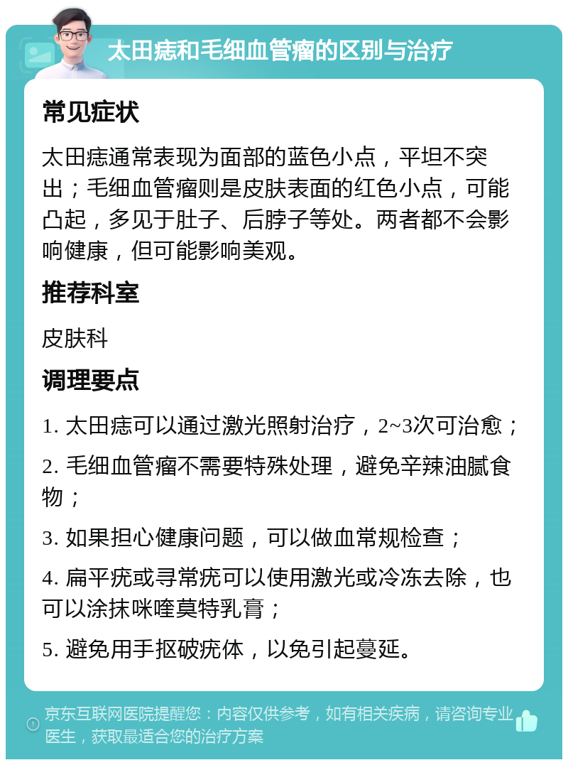 太田痣和毛细血管瘤的区别与治疗 常见症状 太田痣通常表现为面部的蓝色小点，平坦不突出；毛细血管瘤则是皮肤表面的红色小点，可能凸起，多见于肚子、后脖子等处。两者都不会影响健康，但可能影响美观。 推荐科室 皮肤科 调理要点 1. 太田痣可以通过激光照射治疗，2~3次可治愈； 2. 毛细血管瘤不需要特殊处理，避免辛辣油腻食物； 3. 如果担心健康问题，可以做血常规检查； 4. 扁平疣或寻常疣可以使用激光或冷冻去除，也可以涂抹咪喹莫特乳膏； 5. 避免用手抠破疣体，以免引起蔓延。