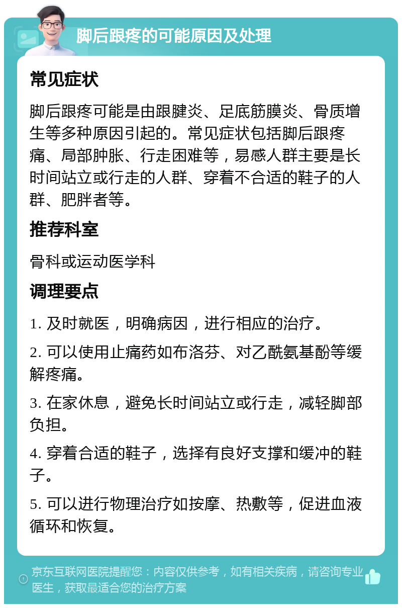 脚后跟疼的可能原因及处理 常见症状 脚后跟疼可能是由跟腱炎、足底筋膜炎、骨质增生等多种原因引起的。常见症状包括脚后跟疼痛、局部肿胀、行走困难等，易感人群主要是长时间站立或行走的人群、穿着不合适的鞋子的人群、肥胖者等。 推荐科室 骨科或运动医学科 调理要点 1. 及时就医，明确病因，进行相应的治疗。 2. 可以使用止痛药如布洛芬、对乙酰氨基酚等缓解疼痛。 3. 在家休息，避免长时间站立或行走，减轻脚部负担。 4. 穿着合适的鞋子，选择有良好支撑和缓冲的鞋子。 5. 可以进行物理治疗如按摩、热敷等，促进血液循环和恢复。