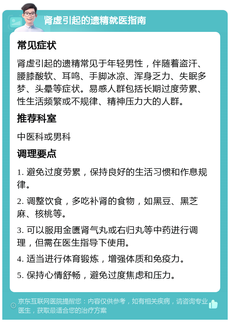 肾虚引起的遗精就医指南 常见症状 肾虚引起的遗精常见于年轻男性，伴随着盗汗、腰膝酸软、耳鸣、手脚冰凉、浑身乏力、失眠多梦、头晕等症状。易感人群包括长期过度劳累、性生活频繁或不规律、精神压力大的人群。 推荐科室 中医科或男科 调理要点 1. 避免过度劳累，保持良好的生活习惯和作息规律。 2. 调整饮食，多吃补肾的食物，如黑豆、黑芝麻、核桃等。 3. 可以服用金匮肾气丸或右归丸等中药进行调理，但需在医生指导下使用。 4. 适当进行体育锻炼，增强体质和免疫力。 5. 保持心情舒畅，避免过度焦虑和压力。