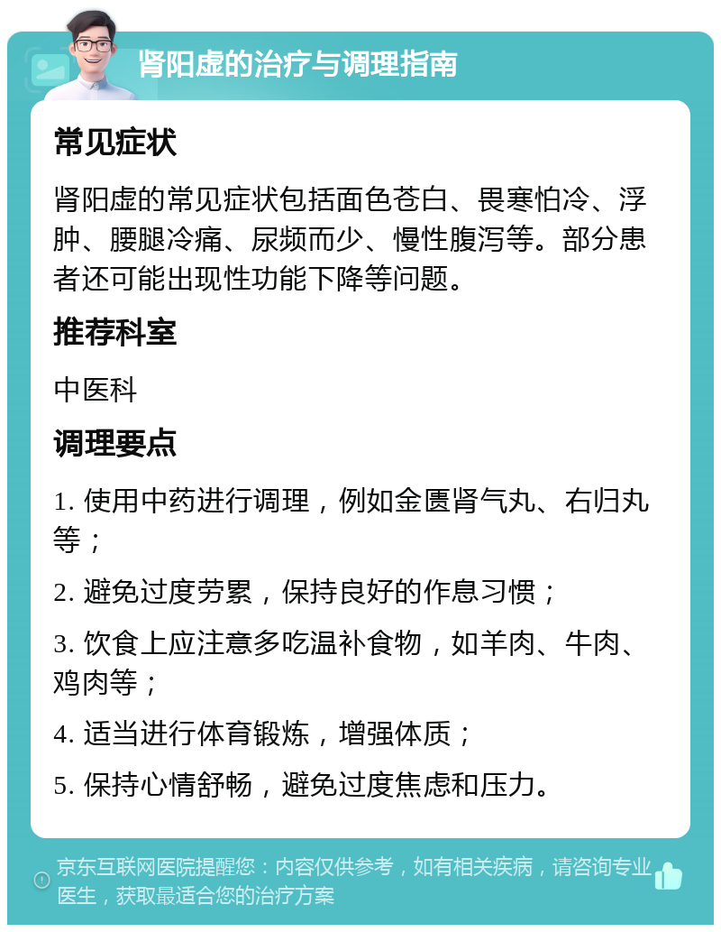 肾阳虚的治疗与调理指南 常见症状 肾阳虚的常见症状包括面色苍白、畏寒怕冷、浮肿、腰腿冷痛、尿频而少、慢性腹泻等。部分患者还可能出现性功能下降等问题。 推荐科室 中医科 调理要点 1. 使用中药进行调理，例如金匮肾气丸、右归丸等； 2. 避免过度劳累，保持良好的作息习惯； 3. 饮食上应注意多吃温补食物，如羊肉、牛肉、鸡肉等； 4. 适当进行体育锻炼，增强体质； 5. 保持心情舒畅，避免过度焦虑和压力。