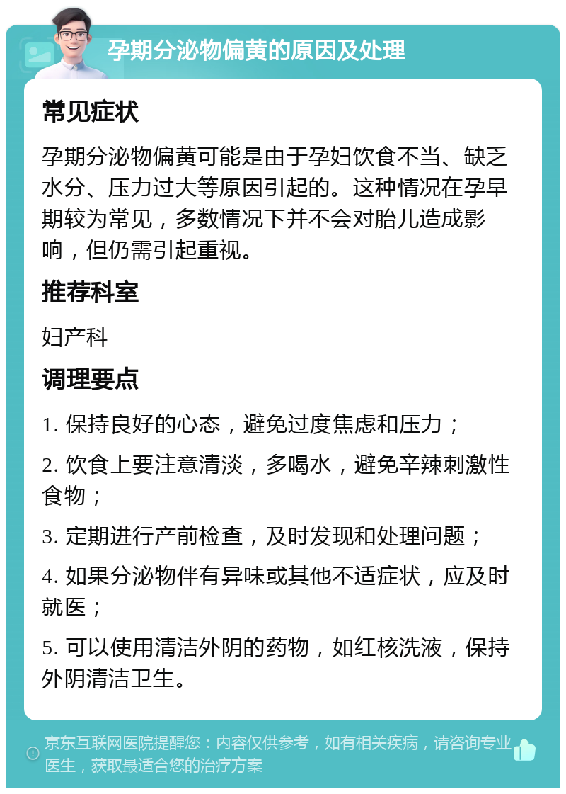 孕期分泌物偏黄的原因及处理 常见症状 孕期分泌物偏黄可能是由于孕妇饮食不当、缺乏水分、压力过大等原因引起的。这种情况在孕早期较为常见，多数情况下并不会对胎儿造成影响，但仍需引起重视。 推荐科室 妇产科 调理要点 1. 保持良好的心态，避免过度焦虑和压力； 2. 饮食上要注意清淡，多喝水，避免辛辣刺激性食物； 3. 定期进行产前检查，及时发现和处理问题； 4. 如果分泌物伴有异味或其他不适症状，应及时就医； 5. 可以使用清洁外阴的药物，如红核洗液，保持外阴清洁卫生。