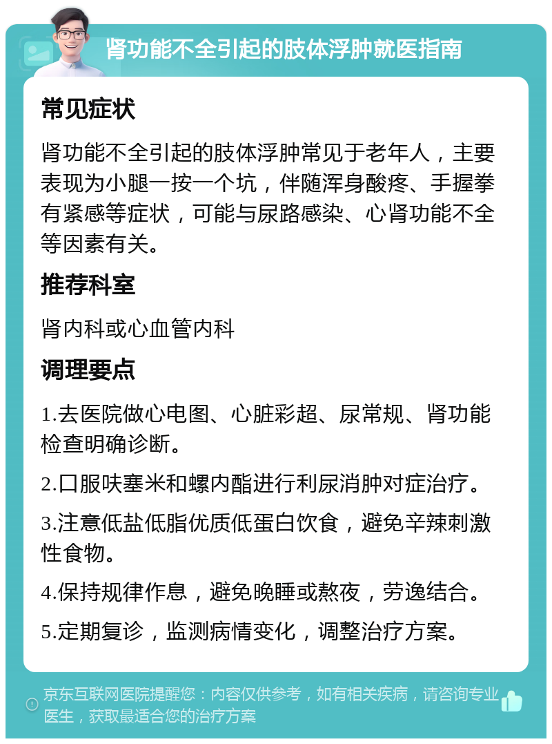 肾功能不全引起的肢体浮肿就医指南 常见症状 肾功能不全引起的肢体浮肿常见于老年人，主要表现为小腿一按一个坑，伴随浑身酸疼、手握拳有紧感等症状，可能与尿路感染、心肾功能不全等因素有关。 推荐科室 肾内科或心血管内科 调理要点 1.去医院做心电图、心脏彩超、尿常规、肾功能检查明确诊断。 2.口服呋塞米和螺内酯进行利尿消肿对症治疗。 3.注意低盐低脂优质低蛋白饮食，避免辛辣刺激性食物。 4.保持规律作息，避免晚睡或熬夜，劳逸结合。 5.定期复诊，监测病情变化，调整治疗方案。