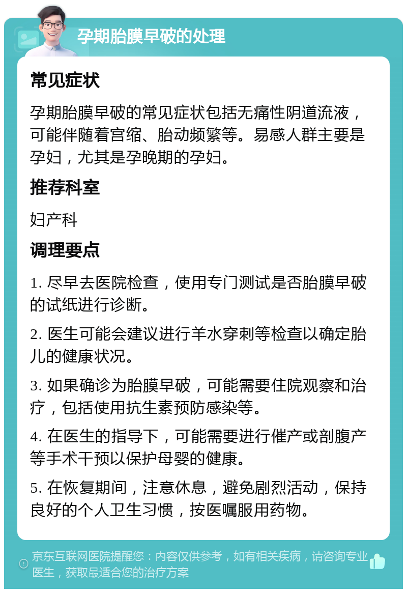 孕期胎膜早破的处理 常见症状 孕期胎膜早破的常见症状包括无痛性阴道流液，可能伴随着宫缩、胎动频繁等。易感人群主要是孕妇，尤其是孕晚期的孕妇。 推荐科室 妇产科 调理要点 1. 尽早去医院检查，使用专门测试是否胎膜早破的试纸进行诊断。 2. 医生可能会建议进行羊水穿刺等检查以确定胎儿的健康状况。 3. 如果确诊为胎膜早破，可能需要住院观察和治疗，包括使用抗生素预防感染等。 4. 在医生的指导下，可能需要进行催产或剖腹产等手术干预以保护母婴的健康。 5. 在恢复期间，注意休息，避免剧烈活动，保持良好的个人卫生习惯，按医嘱服用药物。