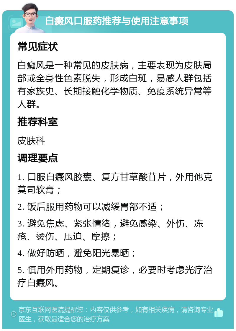 白癜风口服药推荐与使用注意事项 常见症状 白癜风是一种常见的皮肤病，主要表现为皮肤局部或全身性色素脱失，形成白斑，易感人群包括有家族史、长期接触化学物质、免疫系统异常等人群。 推荐科室 皮肤科 调理要点 1. 口服白癜风胶囊、复方甘草酸苷片，外用他克莫司软膏； 2. 饭后服用药物可以减缓胃部不适； 3. 避免焦虑、紧张情绪，避免感染、外伤、冻疮、烫伤、压迫、摩擦； 4. 做好防晒，避免阳光暴晒； 5. 慎用外用药物，定期复诊，必要时考虑光疗治疗白癜风。