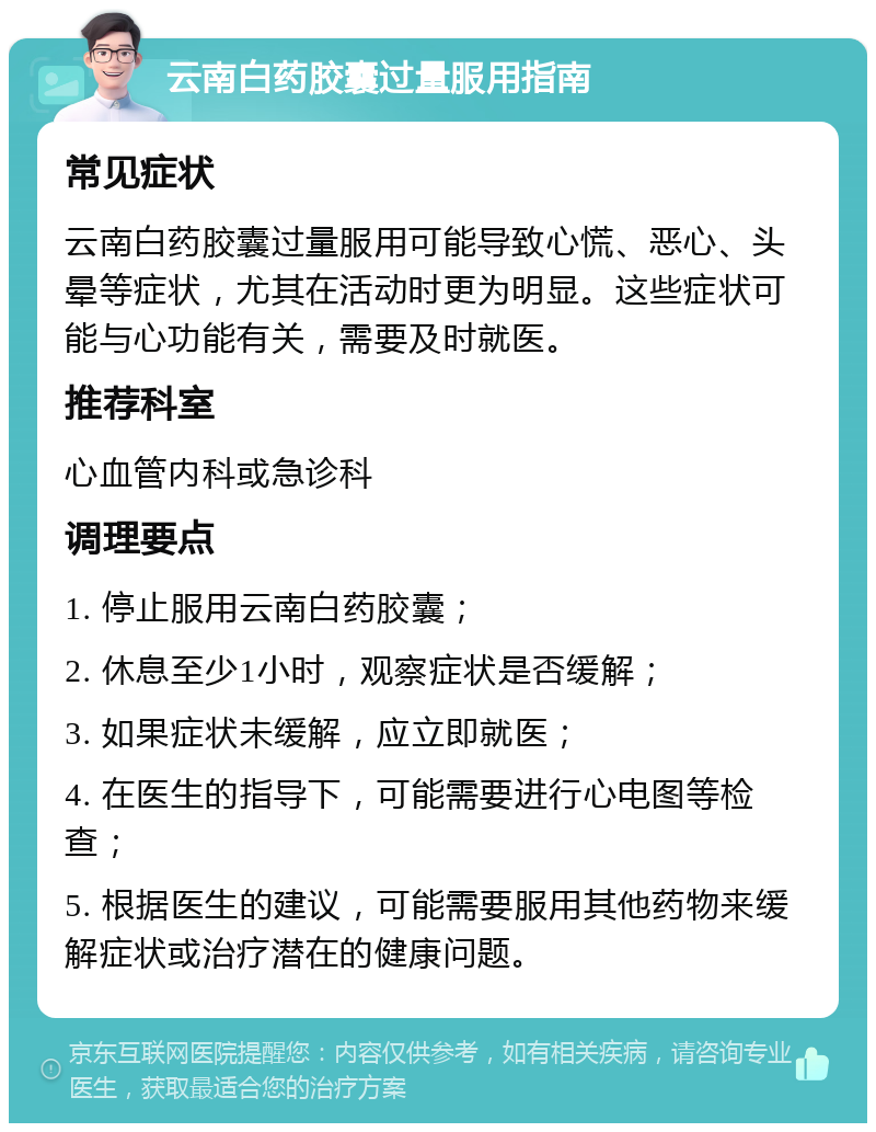 云南白药胶囊过量服用指南 常见症状 云南白药胶囊过量服用可能导致心慌、恶心、头晕等症状，尤其在活动时更为明显。这些症状可能与心功能有关，需要及时就医。 推荐科室 心血管内科或急诊科 调理要点 1. 停止服用云南白药胶囊； 2. 休息至少1小时，观察症状是否缓解； 3. 如果症状未缓解，应立即就医； 4. 在医生的指导下，可能需要进行心电图等检查； 5. 根据医生的建议，可能需要服用其他药物来缓解症状或治疗潜在的健康问题。