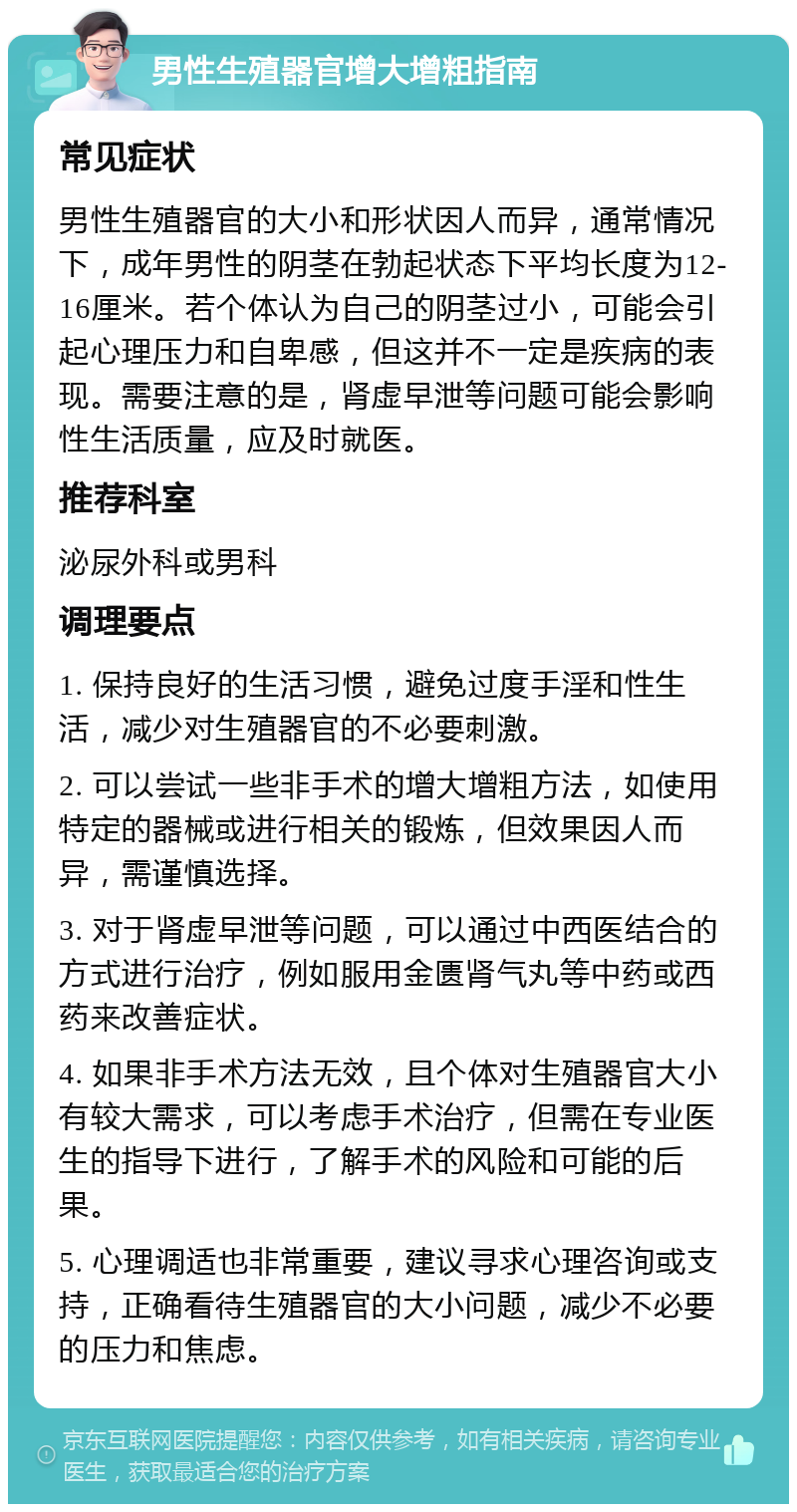 男性生殖器官增大增粗指南 常见症状 男性生殖器官的大小和形状因人而异，通常情况下，成年男性的阴茎在勃起状态下平均长度为12-16厘米。若个体认为自己的阴茎过小，可能会引起心理压力和自卑感，但这并不一定是疾病的表现。需要注意的是，肾虚早泄等问题可能会影响性生活质量，应及时就医。 推荐科室 泌尿外科或男科 调理要点 1. 保持良好的生活习惯，避免过度手淫和性生活，减少对生殖器官的不必要刺激。 2. 可以尝试一些非手术的增大增粗方法，如使用特定的器械或进行相关的锻炼，但效果因人而异，需谨慎选择。 3. 对于肾虚早泄等问题，可以通过中西医结合的方式进行治疗，例如服用金匮肾气丸等中药或西药来改善症状。 4. 如果非手术方法无效，且个体对生殖器官大小有较大需求，可以考虑手术治疗，但需在专业医生的指导下进行，了解手术的风险和可能的后果。 5. 心理调适也非常重要，建议寻求心理咨询或支持，正确看待生殖器官的大小问题，减少不必要的压力和焦虑。