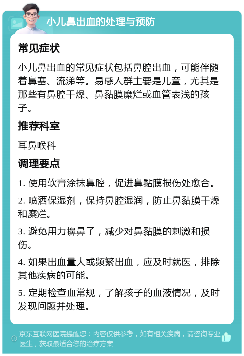 小儿鼻出血的处理与预防 常见症状 小儿鼻出血的常见症状包括鼻腔出血，可能伴随着鼻塞、流涕等。易感人群主要是儿童，尤其是那些有鼻腔干燥、鼻黏膜糜烂或血管表浅的孩子。 推荐科室 耳鼻喉科 调理要点 1. 使用软膏涂抹鼻腔，促进鼻黏膜损伤处愈合。 2. 喷洒保湿剂，保持鼻腔湿润，防止鼻黏膜干燥和糜烂。 3. 避免用力擤鼻子，减少对鼻黏膜的刺激和损伤。 4. 如果出血量大或频繁出血，应及时就医，排除其他疾病的可能。 5. 定期检查血常规，了解孩子的血液情况，及时发现问题并处理。