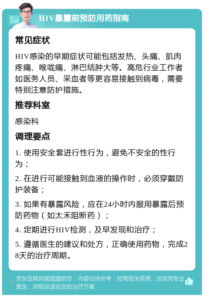 HIV暴露前预防用药指南 常见症状 HIV感染的早期症状可能包括发热、头痛、肌肉疼痛、喉咙痛、淋巴结肿大等。高危行业工作者如医务人员、采血者等更容易接触到病毒，需要特别注意防护措施。 推荐科室 感染科 调理要点 1. 使用安全套进行性行为，避免不安全的性行为； 2. 在进行可能接触到血液的操作时，必须穿戴防护装备； 3. 如果有暴露风险，应在24小时内服用暴露后预防药物（如太禾阻断药）； 4. 定期进行HIV检测，及早发现和治疗； 5. 遵循医生的建议和处方，正确使用药物，完成28天的治疗周期。