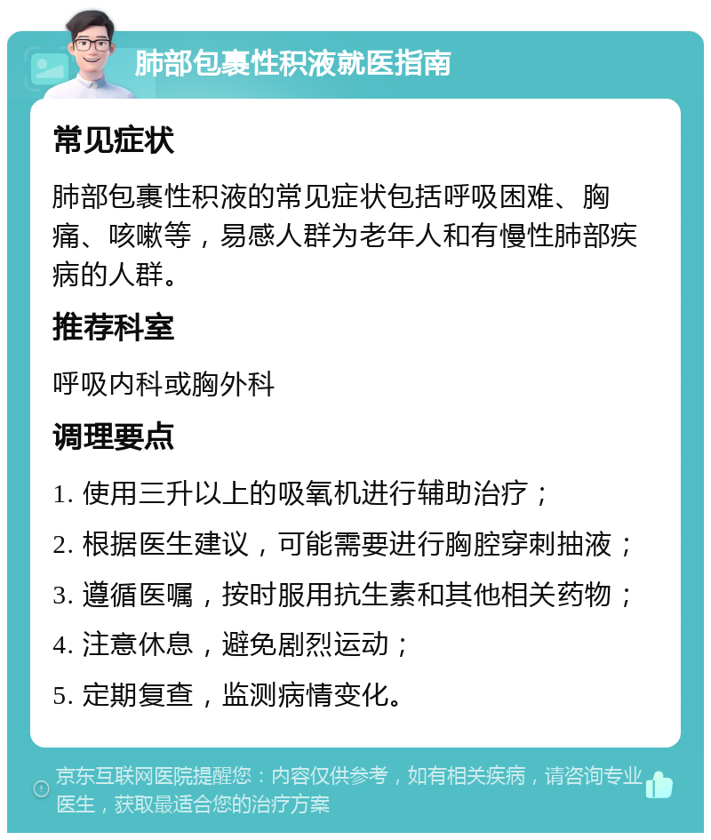 肺部包裹性积液就医指南 常见症状 肺部包裹性积液的常见症状包括呼吸困难、胸痛、咳嗽等，易感人群为老年人和有慢性肺部疾病的人群。 推荐科室 呼吸内科或胸外科 调理要点 1. 使用三升以上的吸氧机进行辅助治疗； 2. 根据医生建议，可能需要进行胸腔穿刺抽液； 3. 遵循医嘱，按时服用抗生素和其他相关药物； 4. 注意休息，避免剧烈运动； 5. 定期复查，监测病情变化。