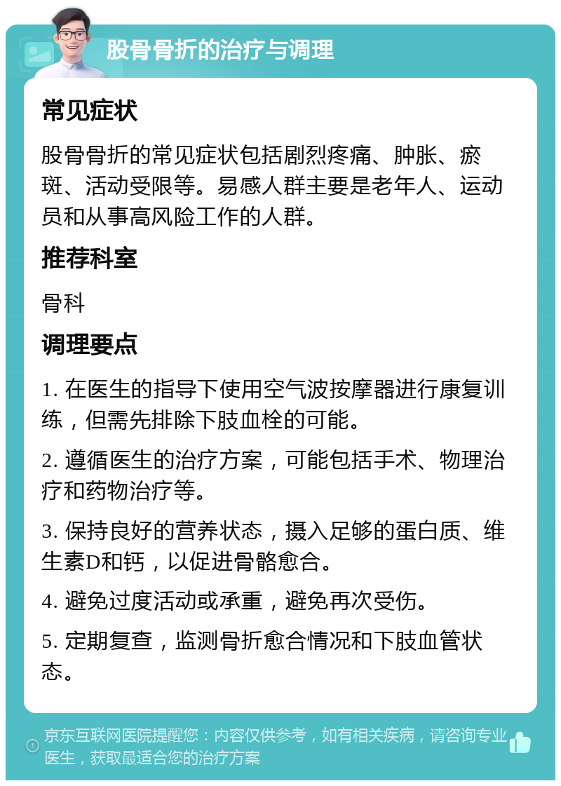 股骨骨折的治疗与调理 常见症状 股骨骨折的常见症状包括剧烈疼痛、肿胀、瘀斑、活动受限等。易感人群主要是老年人、运动员和从事高风险工作的人群。 推荐科室 骨科 调理要点 1. 在医生的指导下使用空气波按摩器进行康复训练，但需先排除下肢血栓的可能。 2. 遵循医生的治疗方案，可能包括手术、物理治疗和药物治疗等。 3. 保持良好的营养状态，摄入足够的蛋白质、维生素D和钙，以促进骨骼愈合。 4. 避免过度活动或承重，避免再次受伤。 5. 定期复查，监测骨折愈合情况和下肢血管状态。