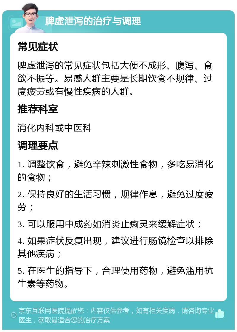 脾虚泄泻的治疗与调理 常见症状 脾虚泄泻的常见症状包括大便不成形、腹泻、食欲不振等。易感人群主要是长期饮食不规律、过度疲劳或有慢性疾病的人群。 推荐科室 消化内科或中医科 调理要点 1. 调整饮食，避免辛辣刺激性食物，多吃易消化的食物； 2. 保持良好的生活习惯，规律作息，避免过度疲劳； 3. 可以服用中成药如消炎止痢灵来缓解症状； 4. 如果症状反复出现，建议进行肠镜检查以排除其他疾病； 5. 在医生的指导下，合理使用药物，避免滥用抗生素等药物。