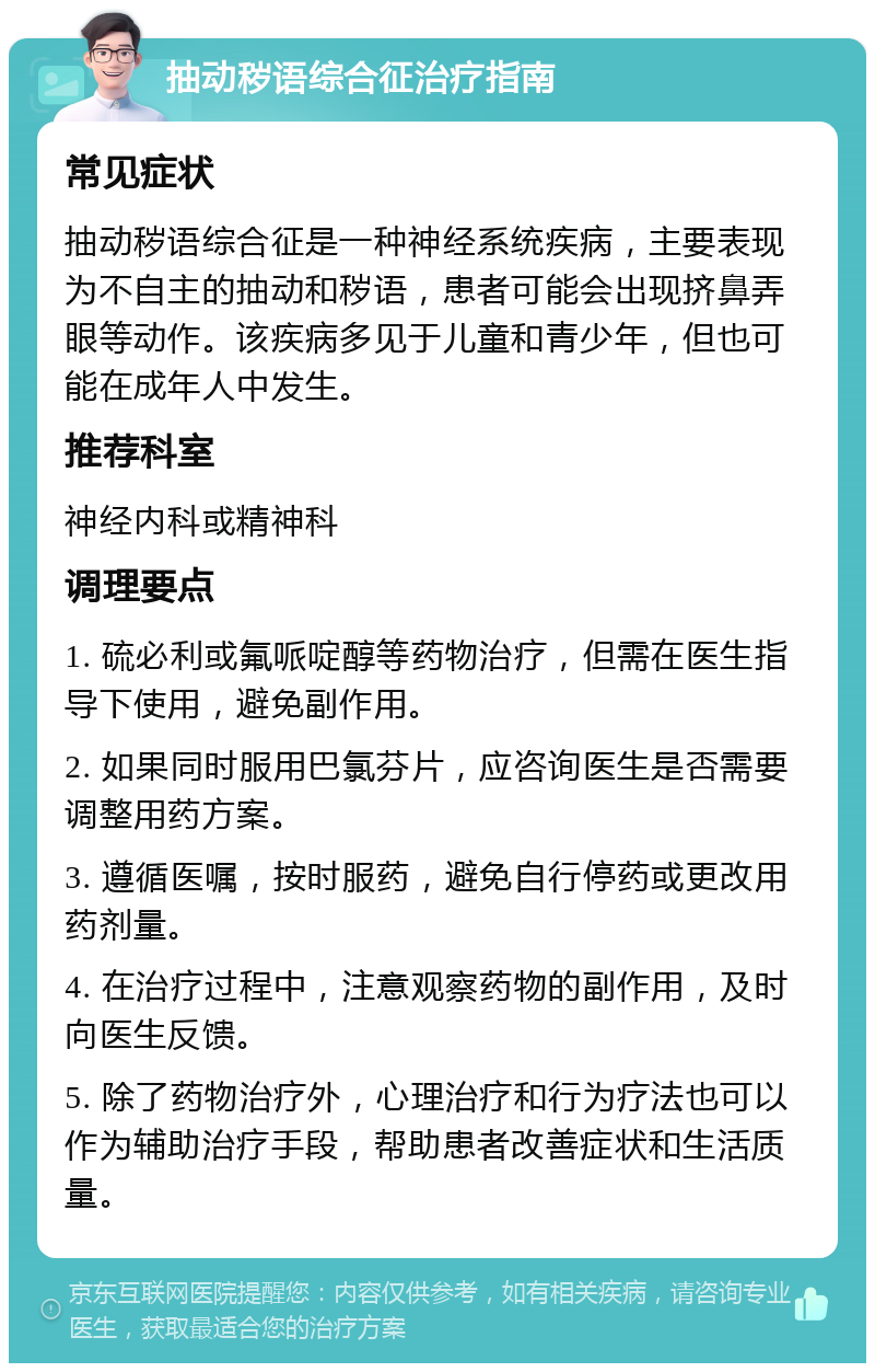 抽动秽语综合征治疗指南 常见症状 抽动秽语综合征是一种神经系统疾病，主要表现为不自主的抽动和秽语，患者可能会出现挤鼻弄眼等动作。该疾病多见于儿童和青少年，但也可能在成年人中发生。 推荐科室 神经内科或精神科 调理要点 1. 硫必利或氟哌啶醇等药物治疗，但需在医生指导下使用，避免副作用。 2. 如果同时服用巴氯芬片，应咨询医生是否需要调整用药方案。 3. 遵循医嘱，按时服药，避免自行停药或更改用药剂量。 4. 在治疗过程中，注意观察药物的副作用，及时向医生反馈。 5. 除了药物治疗外，心理治疗和行为疗法也可以作为辅助治疗手段，帮助患者改善症状和生活质量。