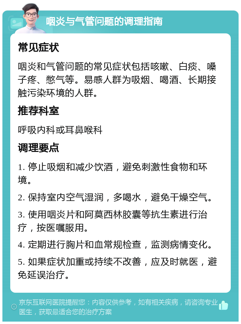 咽炎与气管问题的调理指南 常见症状 咽炎和气管问题的常见症状包括咳嗽、白痰、嗓子疼、憋气等。易感人群为吸烟、喝酒、长期接触污染环境的人群。 推荐科室 呼吸内科或耳鼻喉科 调理要点 1. 停止吸烟和减少饮酒，避免刺激性食物和环境。 2. 保持室内空气湿润，多喝水，避免干燥空气。 3. 使用咽炎片和阿莫西林胶囊等抗生素进行治疗，按医嘱服用。 4. 定期进行胸片和血常规检查，监测病情变化。 5. 如果症状加重或持续不改善，应及时就医，避免延误治疗。