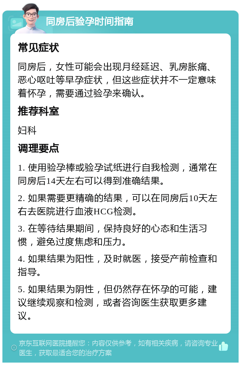 同房后验孕时间指南 常见症状 同房后，女性可能会出现月经延迟、乳房胀痛、恶心呕吐等早孕症状，但这些症状并不一定意味着怀孕，需要通过验孕来确认。 推荐科室 妇科 调理要点 1. 使用验孕棒或验孕试纸进行自我检测，通常在同房后14天左右可以得到准确结果。 2. 如果需要更精确的结果，可以在同房后10天左右去医院进行血液HCG检测。 3. 在等待结果期间，保持良好的心态和生活习惯，避免过度焦虑和压力。 4. 如果结果为阳性，及时就医，接受产前检查和指导。 5. 如果结果为阴性，但仍然存在怀孕的可能，建议继续观察和检测，或者咨询医生获取更多建议。