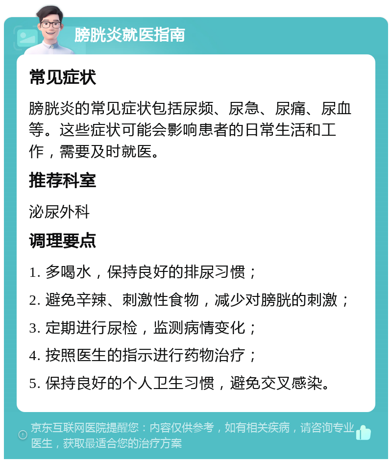 膀胱炎就医指南 常见症状 膀胱炎的常见症状包括尿频、尿急、尿痛、尿血等。这些症状可能会影响患者的日常生活和工作，需要及时就医。 推荐科室 泌尿外科 调理要点 1. 多喝水，保持良好的排尿习惯； 2. 避免辛辣、刺激性食物，减少对膀胱的刺激； 3. 定期进行尿检，监测病情变化； 4. 按照医生的指示进行药物治疗； 5. 保持良好的个人卫生习惯，避免交叉感染。