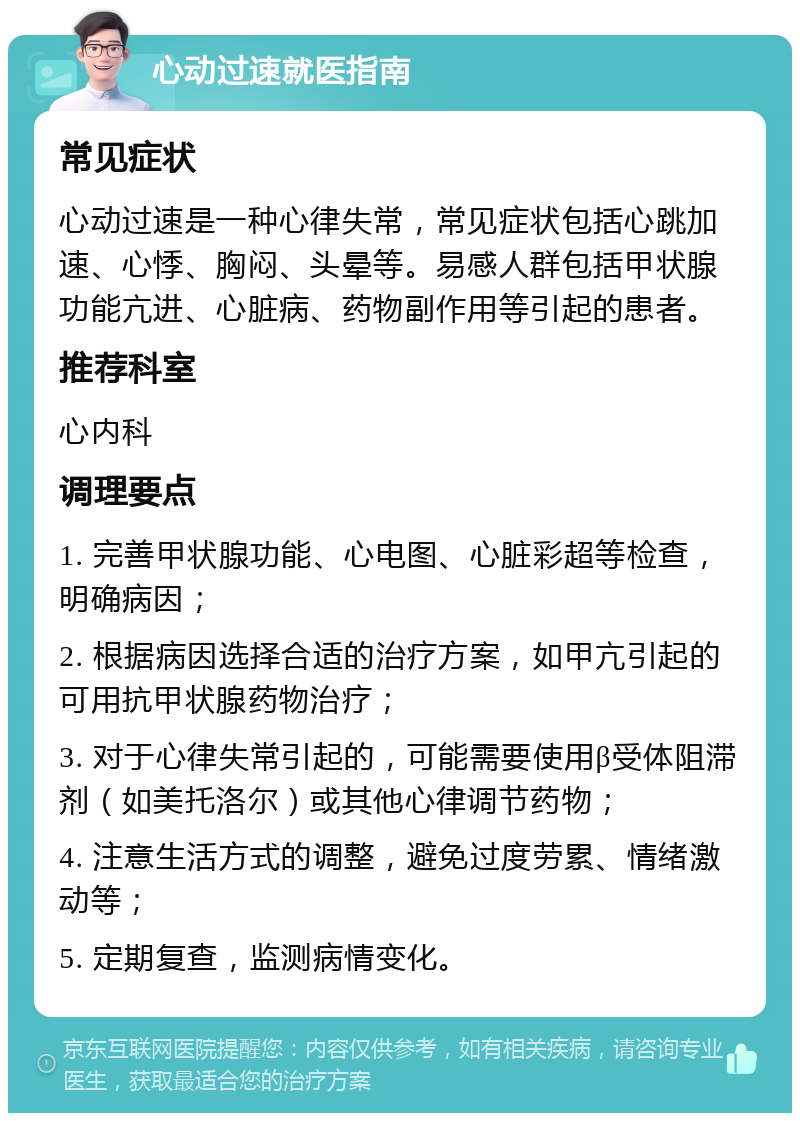 心动过速就医指南 常见症状 心动过速是一种心律失常，常见症状包括心跳加速、心悸、胸闷、头晕等。易感人群包括甲状腺功能亢进、心脏病、药物副作用等引起的患者。 推荐科室 心内科 调理要点 1. 完善甲状腺功能、心电图、心脏彩超等检查，明确病因； 2. 根据病因选择合适的治疗方案，如甲亢引起的可用抗甲状腺药物治疗； 3. 对于心律失常引起的，可能需要使用β受体阻滞剂（如美托洛尔）或其他心律调节药物； 4. 注意生活方式的调整，避免过度劳累、情绪激动等； 5. 定期复查，监测病情变化。